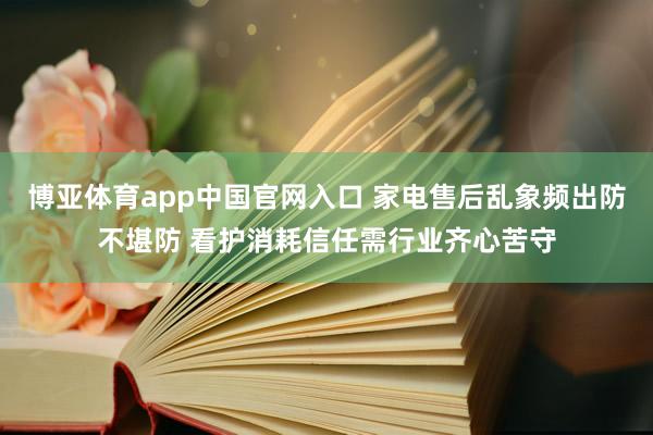 博亚体育app中国官网入口 家电售后乱象频出防不堪防 看护消耗信任需行业齐心苦守