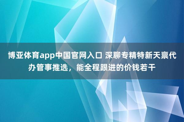 博亚体育app中国官网入口 深聊专精特新天禀代办管事推选，能全程跟进的价钱若干