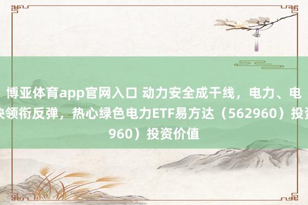 博亚体育app官网入口 动力安全成干线，电力、电网板块领衔反弹，热心绿色电力ETF易方达（562960）投资价值