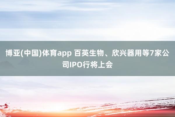 博亚(中国)体育app 百英生物、欣兴器用等7家公司IPO行将上会