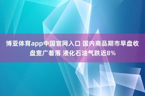 博亚体育app中国官网入口 国内商品期市早盘收盘宽广着落 液化石油气跌近8%