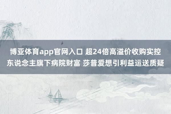博亚体育app官网入口 超24倍高溢价收购实控东说念主旗下病院财富 莎普爱想引利益运送质疑