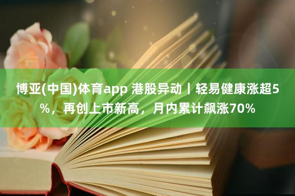 博亚(中国)体育app 港股异动丨轻易健康涨超5%，再创上市新高，月内累计飙涨70%