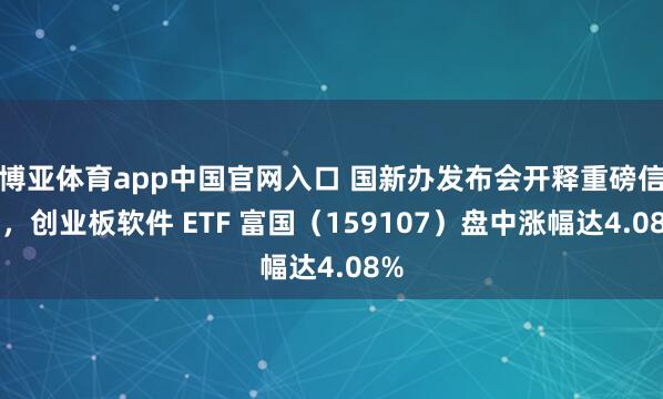 博亚体育app中国官网入口 国新办发布会开释重磅信号，创业板软件 ETF 富国（159107）盘中涨幅达4.08%