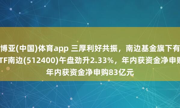 博亚(中国)体育app 三厚利好共振，南边基金旗下有色金属ETF南边(512400)午盘劲升2.33%，年内获资金净申购83亿元