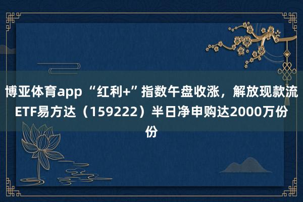 博亚体育app “红利+”指数午盘收涨，解放现款流ETF易方达（159222）半日净申购达2000万份