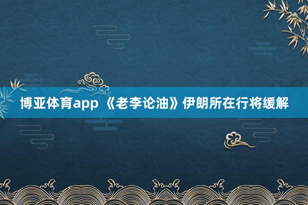 博亚体育app 《老李论油》伊朗所在行将缓解