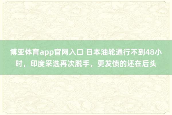 博亚体育app官网入口 日本油轮通行不到48小时，印度采选再次脱手，更发愤的还在后头