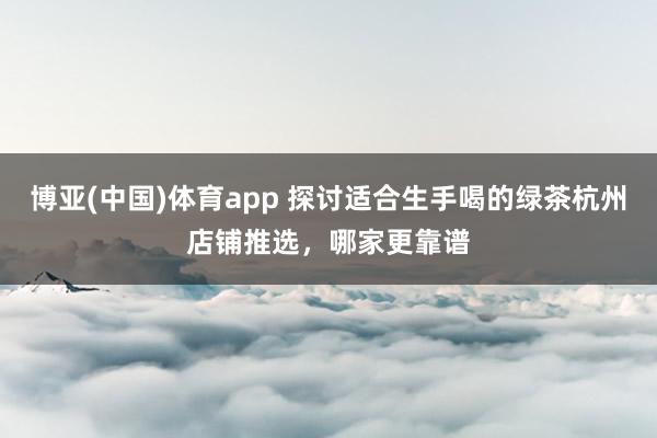 博亚(中国)体育app 探讨适合生手喝的绿茶杭州店铺推选，哪家更靠谱