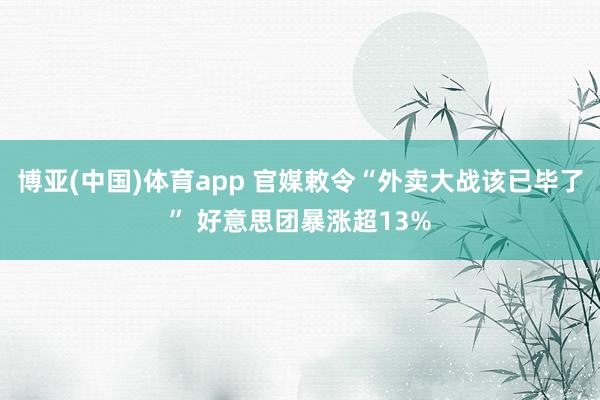 博亚(中国)体育app 官媒敕令“外卖大战该已毕了” 好意思团暴涨超13%