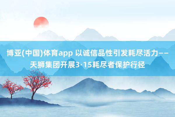 博亚(中国)体育app 以诚信品性引发耗尽活力——天狮集团开展3·15耗尽者保护行径
