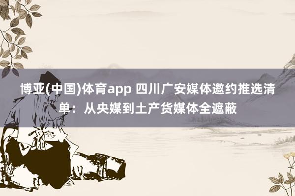博亚(中国)体育app 四川广安媒体邀约推选清单：从央媒到土产货媒体全遮蔽