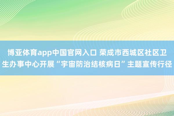 博亚体育app中国官网入口 荣成市西城区社区卫生办事中心开展“宇宙防治结核病日”主题宣传行径