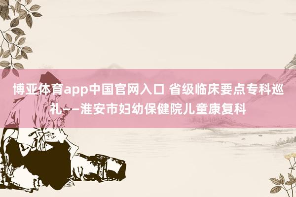 博亚体育app中国官网入口 省级临床要点专科巡礼——淮安市妇幼保健院儿童康复科
