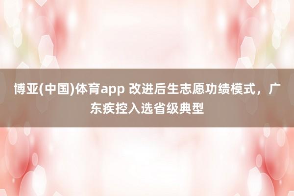 博亚(中国)体育app 改进后生志愿功绩模式，广东疾控入选省级典型
