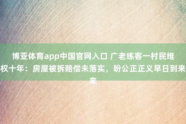 博亚体育app中国官网入口 广老练客一村民维权十年：房屋被拆赔偿未落实，盼公正正义早日到来