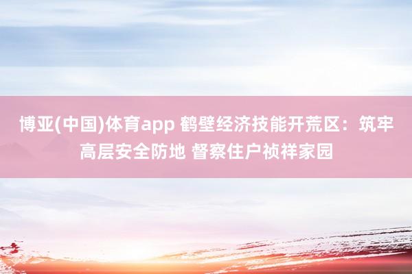 博亚(中国)体育app 鹤壁经济技能开荒区：筑牢高层安全防地 督察住户祯祥家园