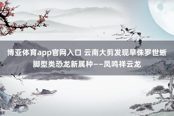 博亚体育app官网入口 云南大剪发现早侏罗世蜥脚型类恐龙新属种——凤鸣祥云龙