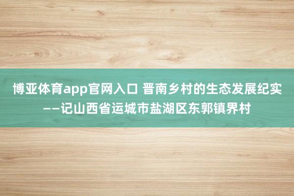 博亚体育app官网入口 晋南乡村的生态发展纪实——记山西省运城市盐湖区东郭镇界村