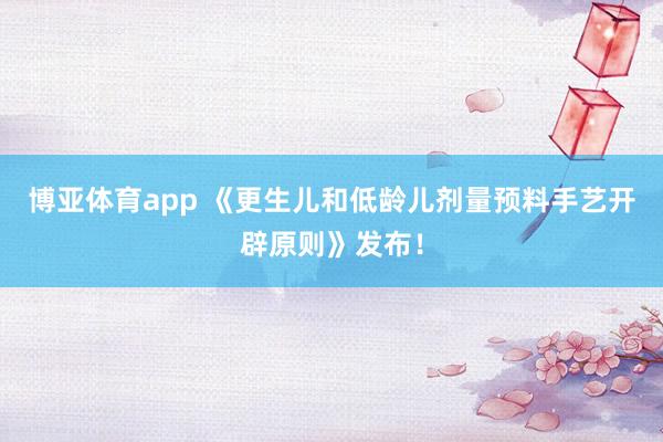 博亚体育app 《更生儿和低龄儿剂量预料手艺开辟原则》发布！