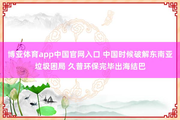 博亚体育app中国官网入口 中国时候破解东南亚垃圾困局 久普环保完毕出海结巴