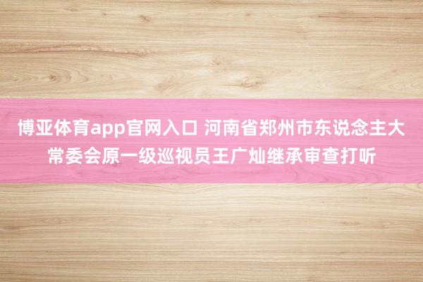 博亚体育app官网入口 河南省郑州市东说念主大常委会原一级巡视员王广灿继承审查打听