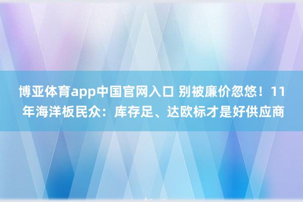 博亚体育app中国官网入口 别被廉价忽悠！11 年海洋板民众：库存足、达欧标才是好供应商