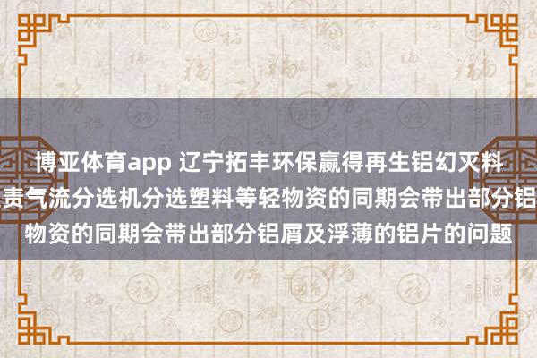 博亚体育app 辽宁拓丰环保赢得再生铝幻灭料气流分选安装专利，贬责气流分选机分选塑料等轻物资的同期会带出部分铝屑及浮薄的铝片的问题