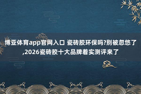 博亚体育app官网入口 瓷砖胶环保吗?别被忽悠了，2026瓷砖胶十大品牌着实测评来了