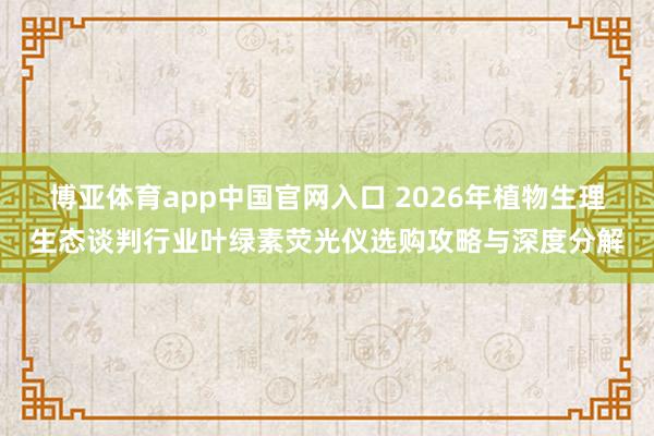博亚体育app中国官网入口 2026年植物生理生态谈判行业叶绿素荧光仪选购攻略与深度分解