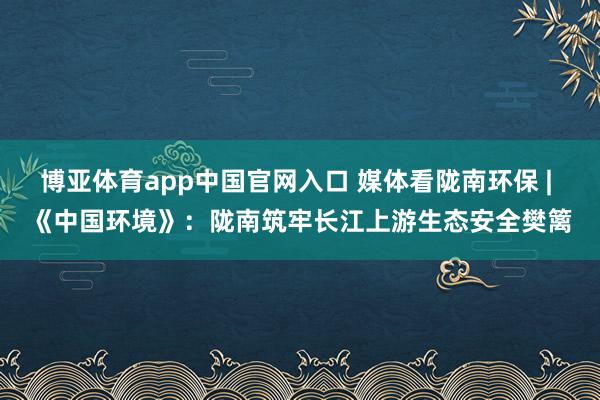 博亚体育app中国官网入口 媒体看陇南环保 | 《中国环境》:陇南筑牢长江上游生态安全樊篱