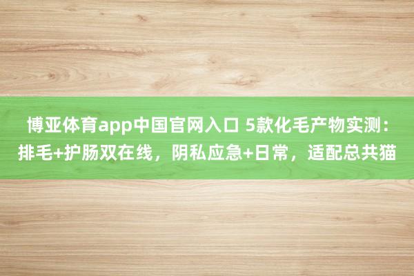 博亚体育app中国官网入口 5款化毛产物实测：排毛+护肠双在线，阴私应急+日常，适配总共猫