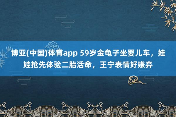 博亚(中国)体育app 59岁金龟子坐婴儿车，娃娃抢先体验二胎活命，王宁表情好嫌弃