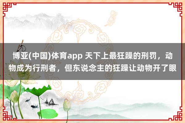 博亚(中国)体育app 天下上最狂躁的刑罚,动物成为行刑者,但东说念主的狂躁让动物开了眼