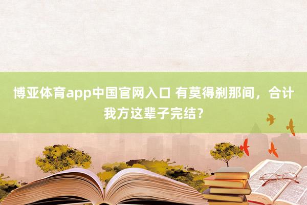 博亚体育app中国官网入口 有莫得刹那间，合计我方这辈子完结？