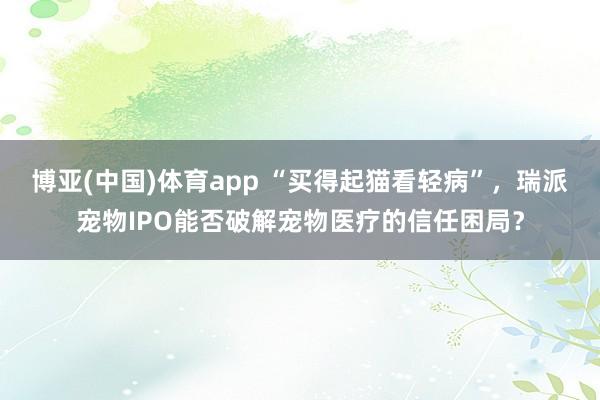 博亚(中国)体育app “买得起猫看轻病”，瑞派宠物IPO能否破解宠物医疗的信任困局？