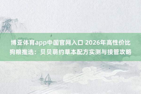 博亚体育app中国官网入口 2026年高性价比狗粮推选：贝贝萌约草本配方实测与接管攻略