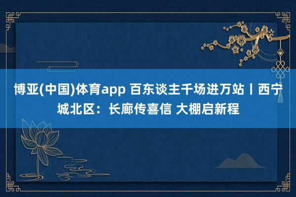 博亚(中国)体育app 百东谈主千场进万站丨西宁城北区：长廊传喜信 大棚启新程
