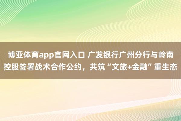 博亚体育app官网入口 广发银行广州分行与岭南控股签署战术合作公约，<a href=