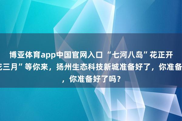 博亚体育app中国官网入口 “七河八岛”花正开，“烟花三月”等你来，扬州生态科技新城准备好了，你准备好了吗？