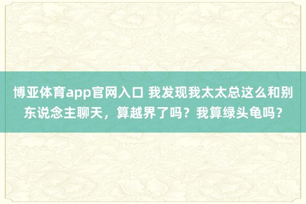博亚体育app官网入口 我发现我太太总这么和别东说念主聊天，算越界了吗？我算绿头龟吗？