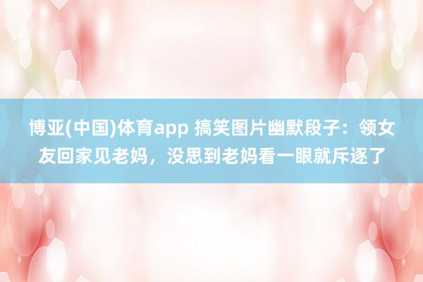 博亚(中国)体育app 搞笑图片幽默段子：领女友回家见老妈，没思到老妈看一眼就斥逐了
