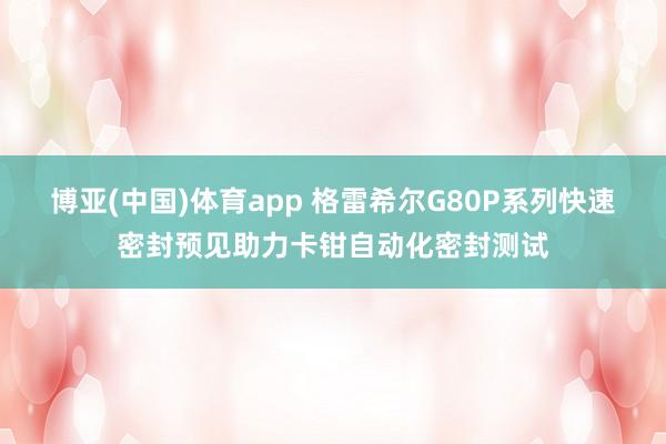 博亚(中国)体育app 格雷希尔G80P系列快速密封预见助力卡钳自动化密封测试