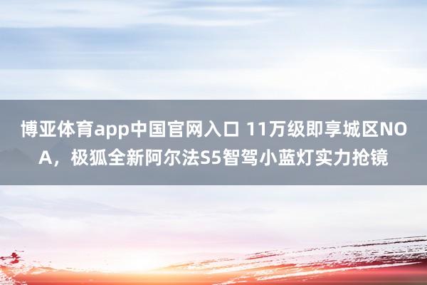 博亚体育app中国官网入口 11万级即享城区NOA，极狐全新阿尔法S5智驾小蓝灯实力抢镜