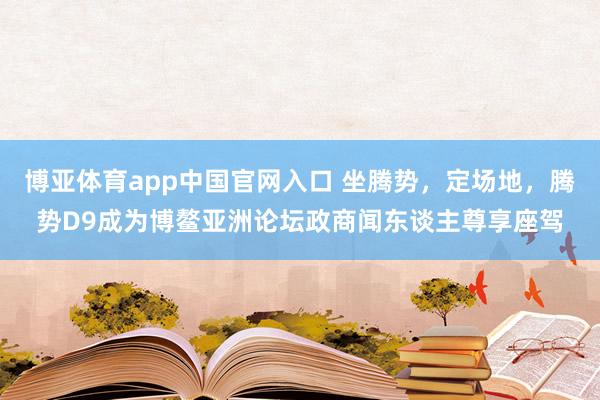 博亚体育app中国官网入口 坐腾势，定场地，腾势D9成为博鳌亚洲论坛政商闻东谈主尊享座驾