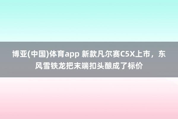 博亚(中国)体育app 新款凡尔赛C5X上市，东风雪铁龙把末端扣头酿成了标价