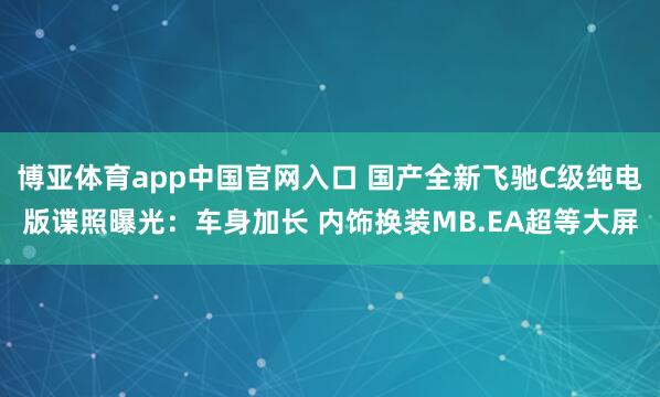 博亚体育app中国官网入口 国产全新飞驰C级纯电版谍照曝光：车身加长 内饰换装MB.EA超等大屏
