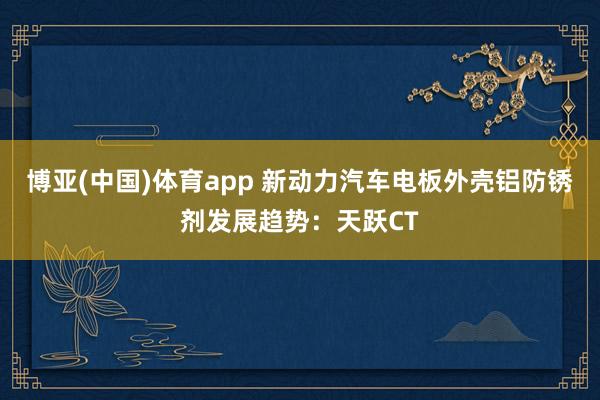 博亚(中国)体育app 新动力汽车电板外壳铝防锈剂发展趋势：天跃CT