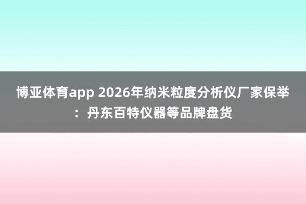 博亚体育app 2026年纳米粒度分析仪厂家保举：丹东百特仪器等品牌盘货