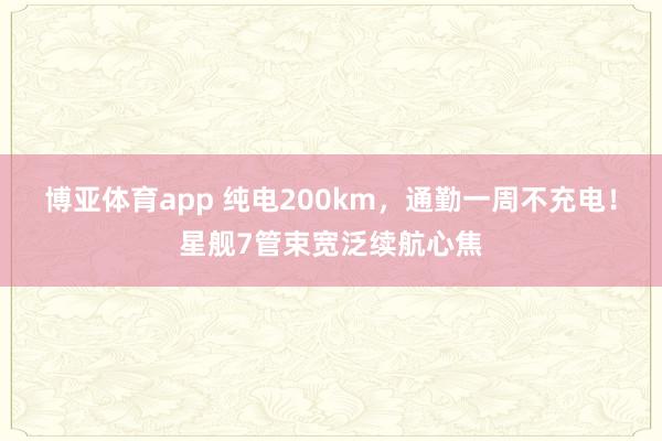 博亚体育app 纯电200km，通勤一周不充电！星舰7管束宽泛续航心焦
